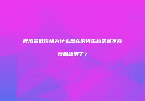 啤酒最低价格为什么现在的男生越来越不喜欢喝啤酒了？
