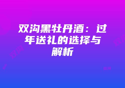 双沟黑牡丹酒：过年送礼的选择与解析