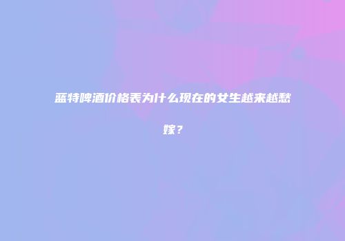 蓝特啤酒价格表为什么现在的女生越来越愁嫁？