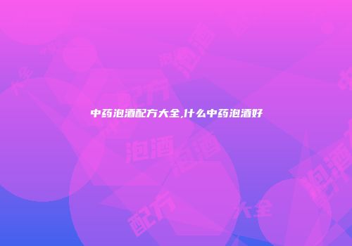中药泡酒配方大全,什么中药泡酒好
