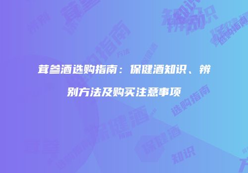 茸参酒选购指南：保健酒知识、辨别方法及购买注意事项