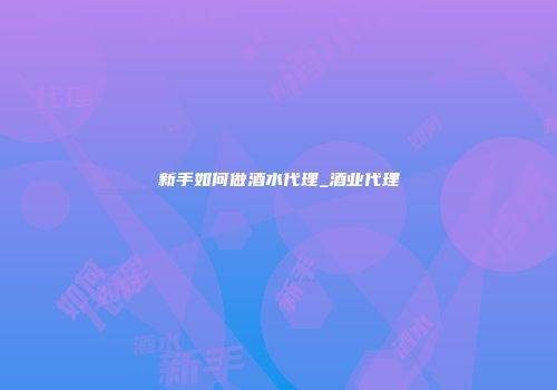 新手如何做酒水代理_酒业代理
