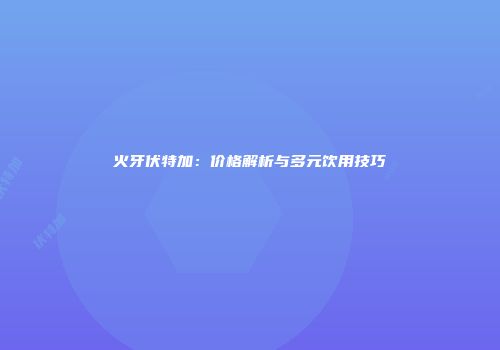 火牙伏特加：价格解析与多元饮用技巧