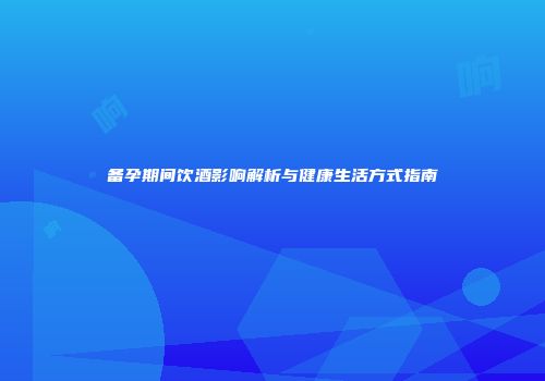 备孕期间饮酒影响解析与健康生活方式指南
