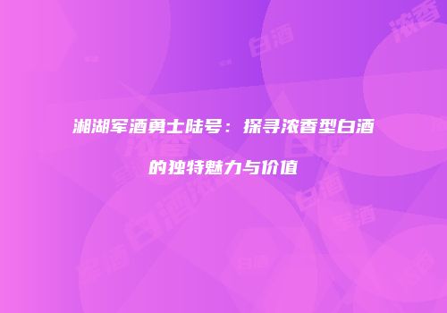 湘湖军酒勇士陆号：探寻浓香型白酒的独特魅力与价值
