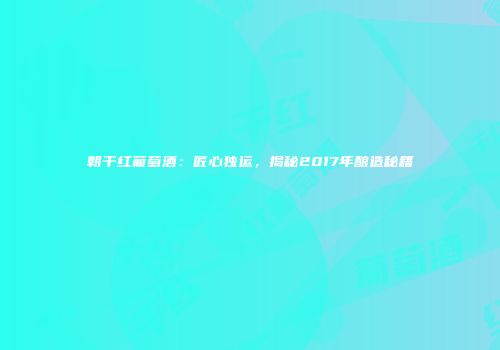 朝干红葡萄酒：匠心独运，揭秘2017年酿造秘籍