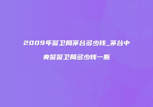 2009年警卫局茅台多少钱_茅台中央警警卫局多少钱一瓶