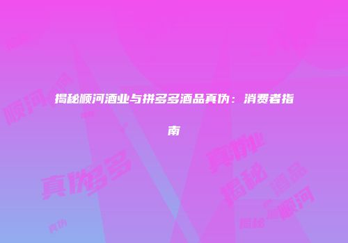 揭秘顺河酒业与拼多多酒品真伪：消费者指南