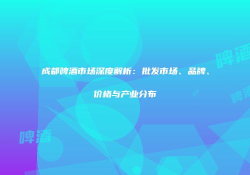 成都啤酒市场深度解析：批发市场、品牌、价格与产业分布
