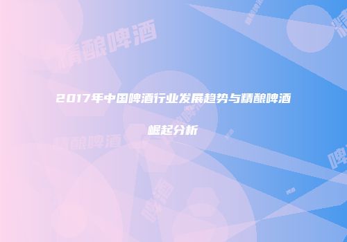 2017年中国啤酒行业发展趋势与精酿啤酒崛起分析