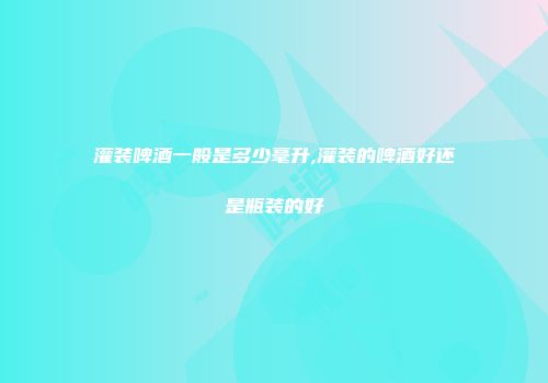 灌装啤酒一般是多少毫升,灌装的啤酒好还是瓶装的好
