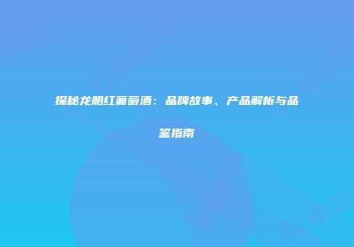 探秘龙船红葡萄酒：品牌故事、产品解析与品鉴指南