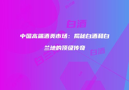 中国高端酒类市场：揭秘白酒和白兰地的顶级传奇