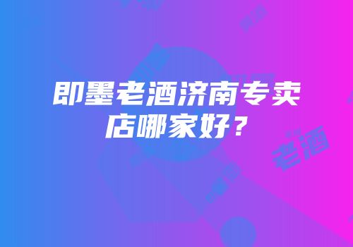 即墨老酒济南专卖店哪家好？