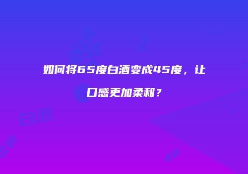 如何将65度白酒变成45度，让口感更加柔和？