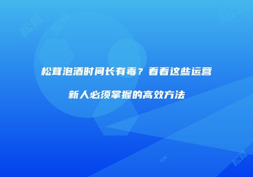 松茸泡酒时间长有毒？看看这些运营新人必须掌握的高效方法