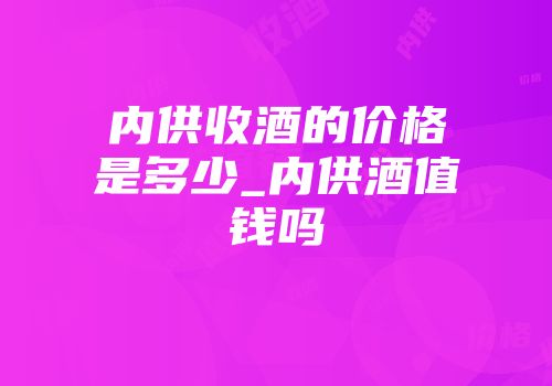 内供收酒的价格是多少_内供酒值钱吗