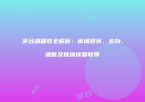 茅台酒回收全解析：市场现状、去向、酒瓶及玻璃球回收等