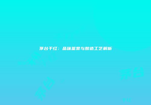 茅台干红：品味鉴赏与酿造工艺解析