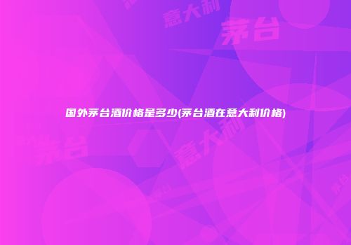 国外茅台酒价格是多少(茅台酒在意大利价格)