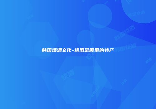 韩国烧酒文化-烧酒是哪里的特产