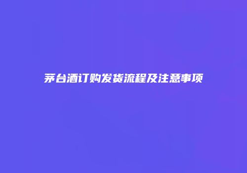 茅台酒订购发货流程及注意事项