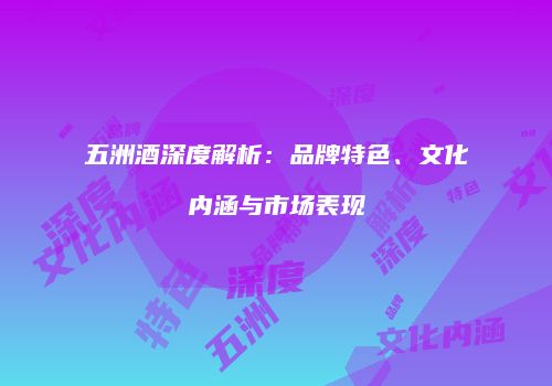 五洲酒深度解析：品牌特色、文化内涵与市场表现