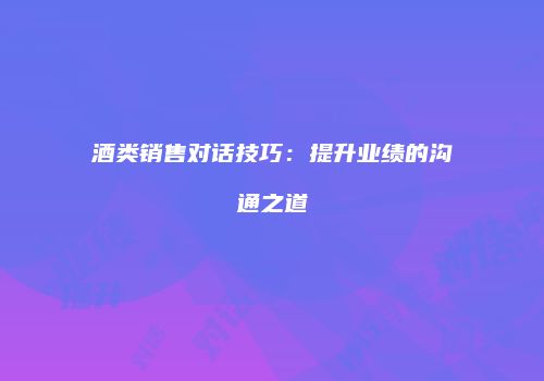 酒类销售对话技巧：提升业绩的沟通之道
