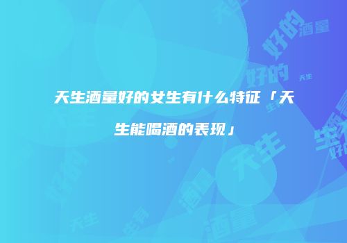 天生酒量好的女生有什么特征「天生能喝酒的表现」
