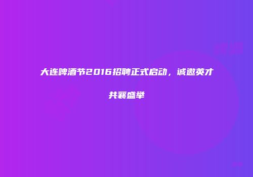 大连啤酒节2016招聘正式启动，诚邀英才共襄盛举