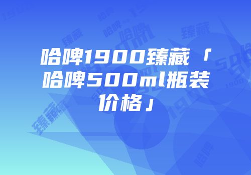 哈啤1900臻藏「哈啤500ml瓶装价格」