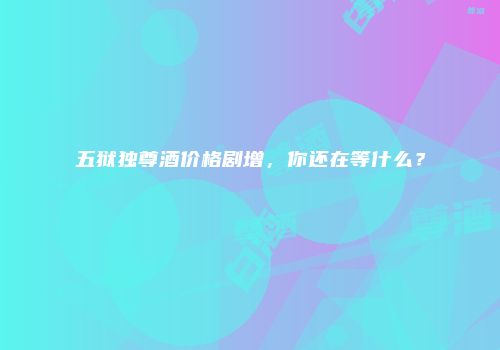 五狱独尊酒价格剧增，你还在等什么？