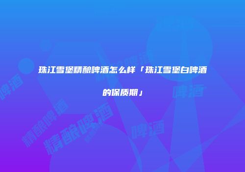 珠江雪堡精酿啤酒怎么样「珠江雪堡白啤酒的保质期」