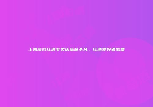 上海高档红酒专卖店品味不凡，红酒爱好者必备