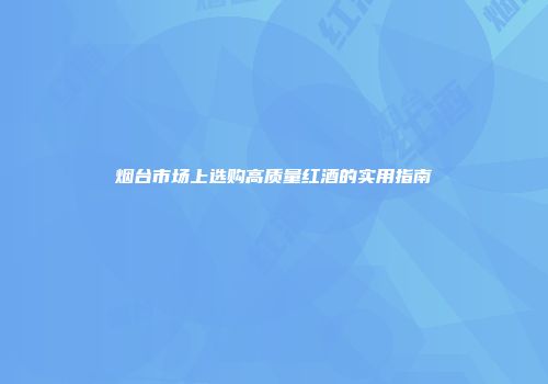 烟台市场上选购高质量红酒的实用指南