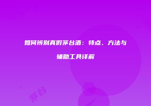 如何辨别真假茅台酒：特点、方法与辅助工具详解