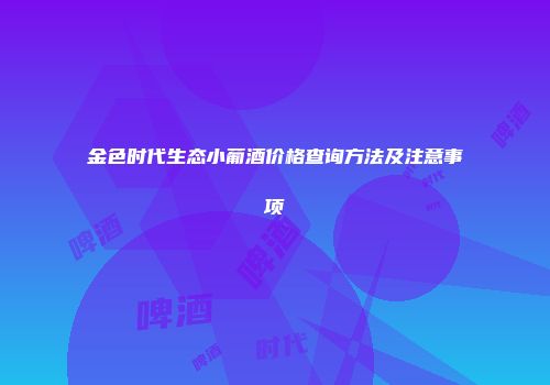 金色时代生态小葡酒价格查询方法及注意事项