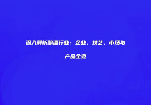 深入解析酿酒行业：企业、技艺、市场与产品全览