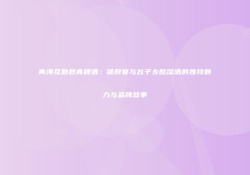 青海互助县青稞酒：虢府宴与台子乡酩馏酒的独特魅力与品牌故事