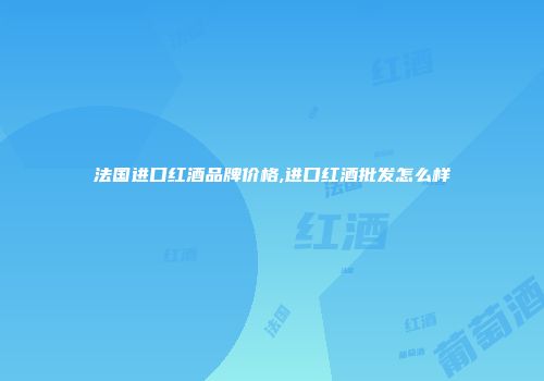 法国进口红酒品牌价格,进口红酒批发怎么样