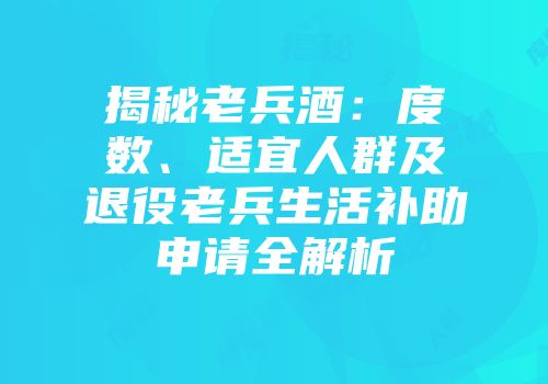 揭秘老兵酒：度数、适宜人群及退役老兵生活补助申请全解析