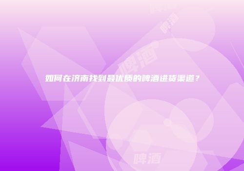 如何在济南找到最优质的啤酒进货渠道？