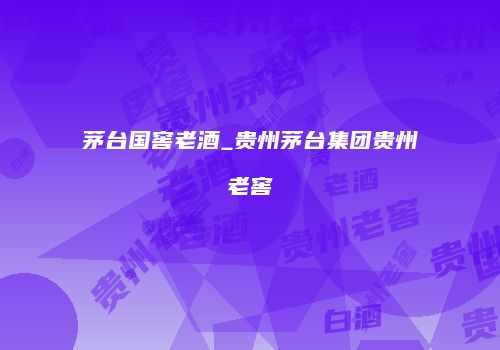 茅台国窖老酒_贵州茅台集团贵州老窖