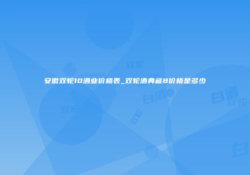 安徽双轮10酒业价格表_双轮酒典藏8价格是多少