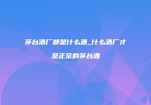 茅台酒厂都是什么酒_什么酒厂才是正宗的茅台酒