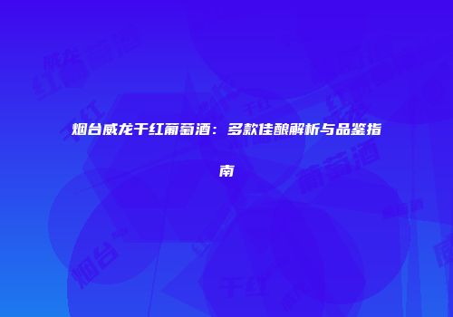 烟台威龙干红葡萄酒：多款佳酿解析与品鉴指南