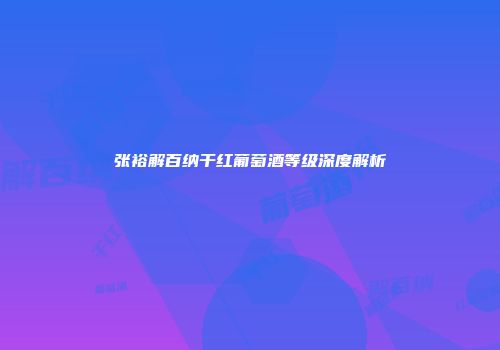 张裕解百纳干红葡萄酒等级深度解析