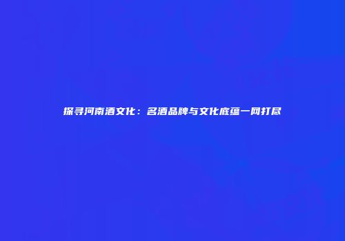 探寻河南酒文化：名酒品牌与文化底蕴一网打尽