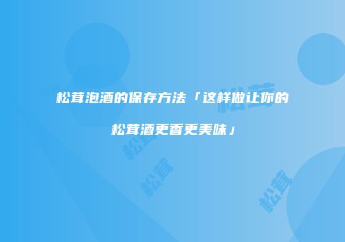 松茸泡酒的保存方法「这样做让你的松茸酒更香更美味」