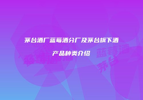 茅台酒厂蓝莓酒分厂及茅台旗下酒产品种类介绍